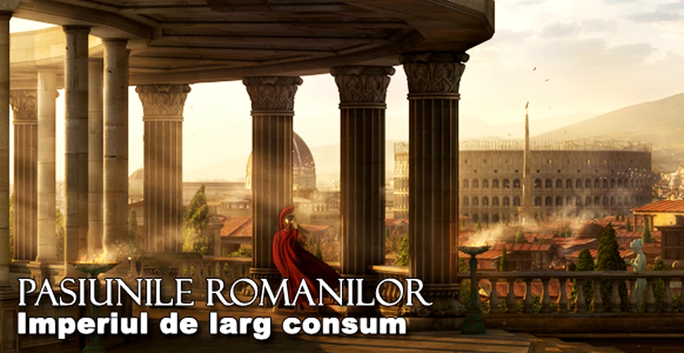 Placerile romanilor – Imperiul de larg consum